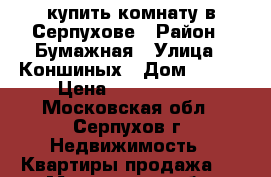 купить комнату в Серпухове › Район ­ Бумажная › Улица ­ Коншиных › Дом ­ 144 › Цена ­ 1 300 000 - Московская обл., Серпухов г. Недвижимость » Квартиры продажа   . Московская обл.,Серпухов г.